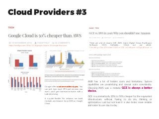 Cloud Providers #3
https://thehftguy.com/2016/11/18/google-cloud-is-50-cheaper-than-aws/
Google offers custommachinetypes. You
can pick how much CPU and memory you
want, you’ll get that exact instance with a
tailored pricing.
It is quite flexible. For instance, we could
recreate any instance from AWS on Google
Cloud.
There are a lot of clouds: GCE, AWS, Azure, Digital Ocean, RackSpace,
SoftLayer, OVH, GoDaddy… Check out our article
Choosing a Cloud Provider: AWS vs GCE vs SoftLayer vs DigitalOcean vs
…
AWS has a lot of hidden costs and limitations. System
capabilities are unsatisfying and cannot scale consistently.
Choosing AWS was a mistake. GCE is always a better
choice.
GCE is systematically 20% to 50% cheaper for the equivalent
infrastructure, without having to do any thinking or
optimization. Last but not least it is also faster, more reliable
and easier to use day-to-day.
 