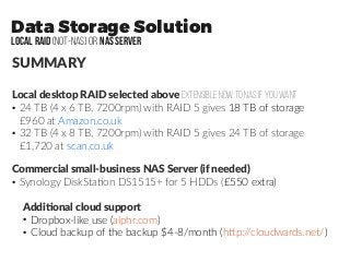 Data Storage Solution
LOCAL RAID (not-NAS) or NAS SERVER
SUMMARY
Local desktop RAID selected above extensible now to NAS if you want
●
24 TB (4 x 6 TB, 7200rpm) with RAID 5 gives 18 TB of storage
£960 at Amazon.co.uk
●
32 TB (4 x 8 TB, 7200rpm) with RAID 5 gives 24 TB of storage
£1,720 at scan.co.uk
Commercial small-business NAS Server (if needed)
●
Synology DiskStation DS1515+ for 5 HDDs (£550 extra)
Additional cloud support
●
Dropbox-like use (alphr.com)
●
Cloud backup of the backup $4-8/month (http://cloudwards.net/)
 