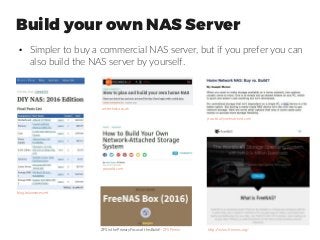 Build your own NAS Server
●
Simpler to buy a commercial NAS server, but if you prefer you can
also build the NAS server by yourself.
blog.brianmoses.net
arstechnica.co.uk
pcworld.com
practicallynetworked.com
http://www.freenas.org/ZFS is the Primary Focus of this Build! - ZFS Primer
 