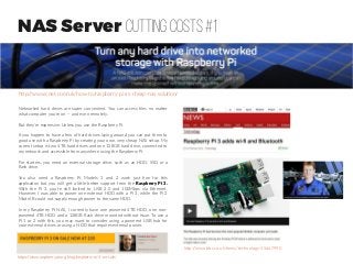 NAS Server Cutting costs #1
Networked hard drives are super convenient. You can access files no matter
what computer you're on -- and even remotely.
But they're expensive. Unless you use the Raspberry Pi.
If you happen to have a few of hard drives laying around you can put them to
good use with a Raspberry Pi by creating your own, very cheap NAS setup. My
current setup is two 4TB hard drives and one 128GB hard drive, connected to
my network and accessible from anywhere using the Raspberry Pi.
For starters, you need an external storage drive, such as an HDD, SSD or a
flash drive.
You also need a Raspberry Pi. Models 1 and 2 work just fine for this
application but you will get a little better support from the Raspberry Pi 3.
With the Pi 3, you're still limited to USB 2.0 and 100Mbps via Ethernet.
However, I was able to power one external HDD with a Pi 3, while the Pi 2
Model B could not supply enough power to the same HDD.
In my Raspberry Pi NAS, I currently have one powered 4TB HDD, one non-
powered 4TB HDD and a 128GB flash drive mounted without issue. To use a
Pi 1 or 2 with this, you may want to consider using a powered USB hub for
your external drives or using a HDD that requires external power.
http://www.cnet.com/uk/how-to/raspberry-pi-as-cheap-nas-solution/
https://www.raspberrypi.org/blog/raspberry-pi-3-on-sale/
http://www.bbc.co.uk/news/technology-35667990
 