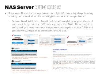 NAS Server Cutting costs #2
●
Raspberry Pi can be underpowered for high I/O needs by deep learning
training, and the ARM architecture might introduce its own problems
– Second hand Intel Xeon -based rack servers might be a good choice if
you want to go for the DIY path e.g. with FreeNAS. These might be
noisy and you need to check the power consumption of the CPUs and
get a lower wattage ones preferably for NAS use.
Intel Xeon Dual Core 5120, TDP = 65W Intel Xeon E5345, TDP = 80W Intel Xeon E5420, TDP = 80W
https://forums.freenas.org/index.php?threads/hardware-recommendation-l
ow-power-rackmount-used.8008/
https://forums.freenas.org/index.php?threads/used-supermicro-s
ervers-need-help-deciding.17849/
Here is a Intel server board under $200 Intel S1200BTLR. Other Intel boards that are similar in
specs would probably work fine. Others would be Asrock, Asus, Supermicro MATX boards they are
cheaper lol. Well since your are interested in saving money maybe this Asus workstation
motherboard ASUS P9D WS Intel. I know your not interested in rack units here is a Dell PE R210
that might peak your interest Dell PE R210. This might be what you are looking for
Dell Power Edge 2600 Tower
Zeverin 2015-07-15 13:43:16 UTC #12
Thanks for the suggestions. I ended up buying the AsRock C2750, but you helped me make sure I
wasn't missing some opportunity with the second hand hardware.
forum.teksyndicate.com
 