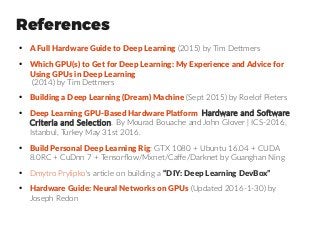 References
●
A Full Hardware Guide to Deep Learning (2015) by Tim Dettmers
●
Which GPU(s) to Get for Deep Learning: My Experience and Advice for
Using GPUs in Deep Learning
(2014) by Tim Dettmers
●
Building a Deep Learning (Dream) Machine (Sept 2015) by Roelof Pieters
●
Deep Learning GPU-Based Hardware Platform Hardware and Software
Criteria and Selection. By Mourad Bouache and John Glover | ICS-2016,
Istanbul, Turkey May 31st 2016.
●
Build Personal Deep Learning Rig: GTX 1080 + Ubuntu 16.04 + CUDA
8.0RC + CuDnn 7 + Tensorflow/Mxnet/Caffe/Darknet by Guanghan Ning
●
Dmytro Prylipko's article on building a “DIY: Deep Learning DevBox”
●
Hardware Guide: Neural Networks on GPUs (Updated 2016-1-30) by
Joseph Redon
 