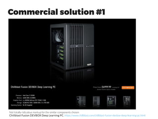 Build your own Workstation
●
Commercial solutions on previous slides really do not have any
proprietary technology, and they have been built from off-the-
shelf components.
●
Advantages of building your own setup
– Cheaper of course than buying a commercial setup
– Flexibility of choosing the components that you really need
– Getting to know your own system
●
Some practical problems that you may face:
– Most of the discussion online is focused on building gaming
setups and the advice from them might not be that relevant
for machine learning use.
– Unsurprising incompatibility issues with different hardware
(e.g. using Intel Xeon Phi accelerators)
 