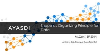 Shape as Organizing Principle for 
Data 
MLConf, SF 2014 
Anthony Bak, Principal Data Scientist 
 