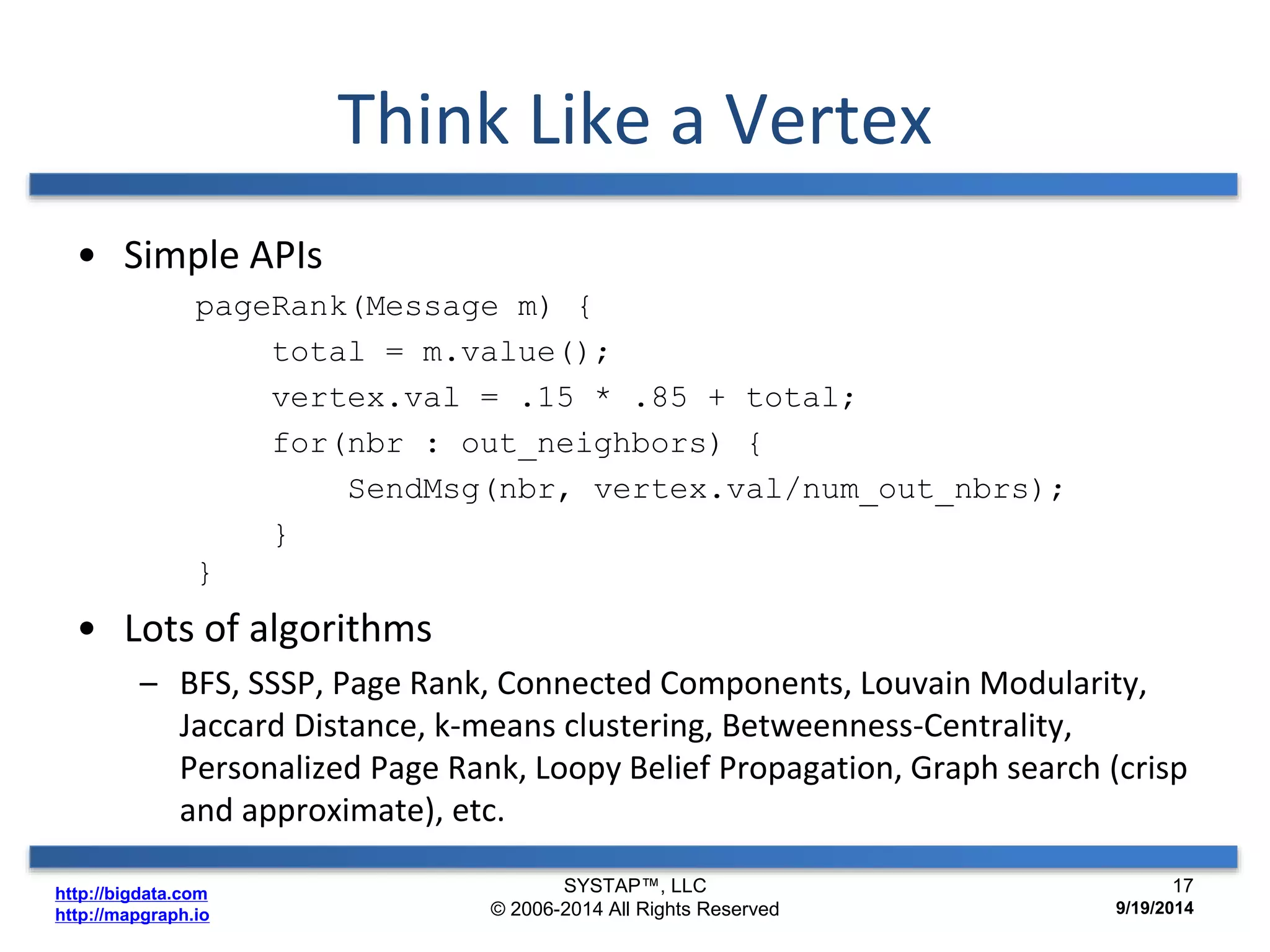 http://bigdata.com 
http://mapgraph.io 
Think Like a Vertex 
• Simple APIs 
pageRank(Message m) { 
total = m.value(); 
vertex.val = .15 * .85 + total; 
for(nbr : out_neighbors) { 
SendMsg(nbr, vertex.val/num_out_nbrs); 
} 
} 
• Lots of algorithms 
– BFS, SSSP, Page Rank, Connected Components, Louvain Modularity, 
Jaccard Distance, k-means clustering, Betweenness-Centrality, 
Personalized Page Rank, Loopy Belief Propagation, Graph search (crisp 
and approximate), etc. 
SYSTAP™, LLC 
© 2006-2014 All Rights Reserved 
17 
9/19/2014 
 