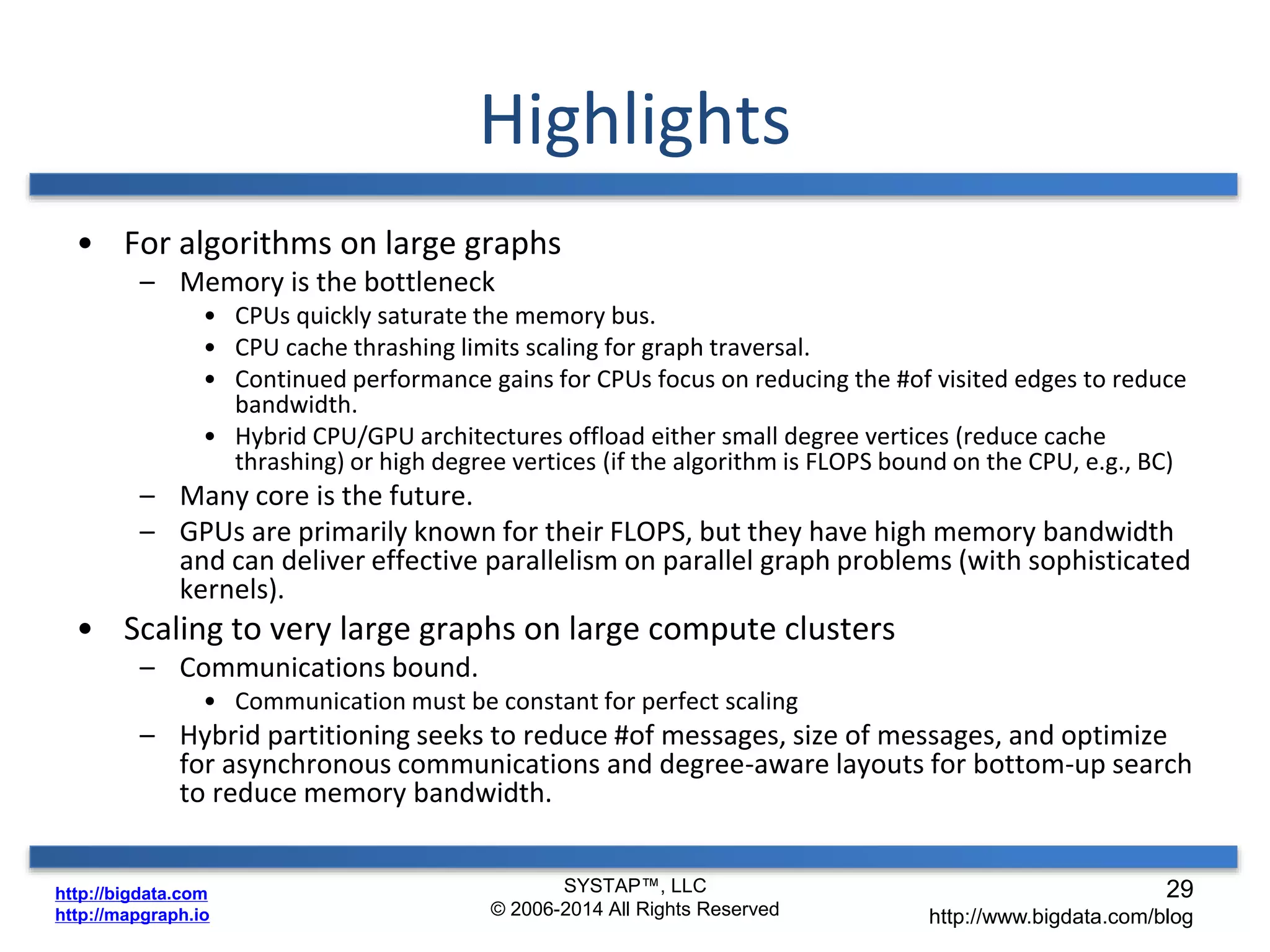 http://bigdata.com 
http://mapgraph.io 
Highlights 
• For algorithms on large graphs 
– Memory is the bottleneck 
• CPUs quickly saturate the memory bus. 
• CPU cache thrashing limits scaling for graph traversal. 
• Continued performance gains for CPUs focus on reducing the #of visited edges to reduce 
bandwidth. 
• Hybrid CPU/GPU architectures offload either small degree vertices (reduce cache 
thrashing) or high degree vertices (if the algorithm is FLOPS bound on the CPU, e.g., BC) 
– Many core is the future. 
– GPUs are primarily known for their FLOPS, but they have high memory bandwidth 
and can deliver effective parallelism on parallel graph problems (with sophisticated 
kernels). 
• Scaling to very large graphs on large compute clusters 
– Communications bound. 
• Communication must be constant for perfect scaling 
– Hybrid partitioning seeks to reduce #of messages, size of messages, and optimize 
for asynchronous communications and degree-aware layouts for bottom-up search 
to reduce memory bandwidth. 
SYSTAP™, LLC 
© 2006-2014 All Rights Reserved 
29 
http://www.bigdata.com/blog 
 