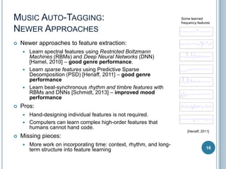 MUSIC AUTO-TAGGING:
NEWER APPROACHES


Newer approaches to feature extraction:








Learn spectral features using Restricted Boltzmann
Machines (RBMs) and Deep Neural Networks (DNN)
[Hamel, 2010] – good genre performance.
Learn sparse features using Predictive Sparse
Decomposition (PSD) [Henaff, 2011] – good genre
performance
Learn beat-synchronous rhythm and timbre features with
RBMs and DNNs [Schmidt, 2013] – improved mood
performance

Pros:





Some learned
frequency features

Hand-designing individual features is not required.
Computers can learn complex high-order features that
humans cannot hand code.

[Henaff, 2011]

Missing pieces:


More work on incorporating time: context, rhythm, and longterm structure into feature learning

16

 