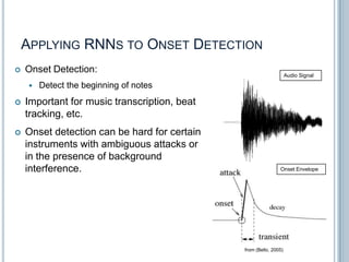 APPLYING RNNS TO ONSET DETECTION


Onset Detection:


Audio Signal

Detect the beginning of notes



Important for music transcription, beat
tracking, etc.



Onset detection can be hard for certain
instruments with ambiguous attacks or
in the presence of background
interference.

Onset Envelope

18
from (Bello, 2005)

 