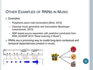 OTHER EXAMPLES OF RNNS IN MUSIC


Examples:



Classical music generation and transcription [BoulangerLewandowski, 2012]





Polyphonic piano note transcription [Böck, 2012]

NMF-based source separation with predictive constraints from
RNN. [ICASSP 2014 “Deep Learning in Music”].

RNNs are a promising way to model long-term contextual and
temporal dependencies present in music.

20

 