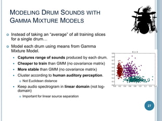 MODELING DRUM SOUNDS WITH
GAMMA MIXTURE MODELS


Instead of taking an “average” of all training slices
for a single drum…



Model each drum using means from Gamma
Mixture Model.


Captures range of sounds produced by each drum.



Cheaper to train than GMM (no covariance matrix)



More stable than GMM (no covariance matrix)



Cluster according to human auditory perception.




Not Euclidean distance

Keep audio spectrogram in linear domain (not logdomain)


Important for linear source separation
27

 