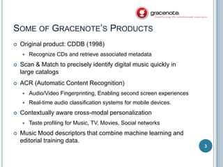 SOME OF GRACENOTE’S PRODUCTS


Original product: CDDB (1998)


Recognize CDs and retrieve associated metadata



Scan & Match to precisely identify digital music quickly in
large catalogs



ACR (Automatic Content Recognition)





Audio/Video Fingerprinting, Enabling second screen experiences
Real-time audio classification systems for mobile devices.

Contextually aware cross-modal personalization




Taste profiling for Music, TV, Movies, Social networks

Music Mood descriptors that combine machine learning and
editorial training data.
3

 