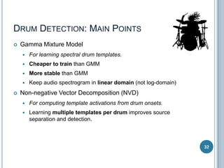 DRUM DETECTION: MAIN POINTS


Gamma Mixture Model



Cheaper to train than GMM



More stable than GMM




For learning spectral drum templates.

Keep audio spectrogram in linear domain (not log-domain)

Non-negative Vector Decomposition (NVD)


For computing template activations from drum onsets.



Learning multiple templates per drum improves source
separation and detection.

32

 