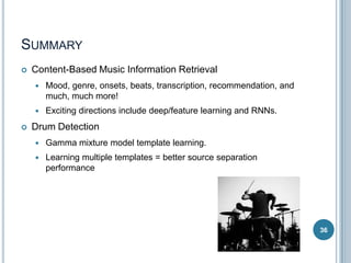 SUMMARY


Content-Based Music Information Retrieval





Mood, genre, onsets, beats, transcription, recommendation, and
much, much more!
Exciting directions include deep/feature learning and RNNs.

Drum Detection


Gamma mixture model template learning.



Learning multiple templates = better source separation
performance

36

 