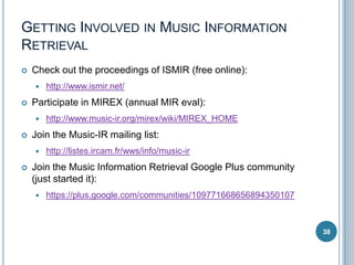 GETTING INVOLVED IN MUSIC INFORMATION
RETRIEVAL


Check out the proceedings of ISMIR (free online):




Participate in MIREX (annual MIR eval):




http://www.music-ir.org/mirex/wiki/MIREX_HOME

Join the Music-IR mailing list:




http://www.ismir.net/

http://listes.ircam.fr/wws/info/music-ir

Join the Music Information Retrieval Google Plus community
(just started it):


https://plus.google.com/communities/109771668656894350107

38

 