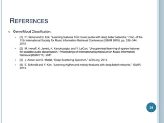 REFERENCES


Genre/Mood Classification:


[1] P. Hamel and D. Eck, “Learning features from music audio with deep belief networks,” Proc. of the
11th International Society for Music Information Retrieval Conference (ISMIR 2010), pp. 339–344,
2010.



[2] M. Henaff, K. Jarrett, K. Kavukcuoglu, and Y. LeCun, “Unsupervised learning of sparse features
for scalable audio classification,” Proceedings of International Symposium on Music Information
Retrieval (ISMIR’11), 2011.



[3] J. Anden and S. Mallat, “Deep Scattering Spectrum,” arXiv.org. 2013.



[4] E. Schmidt and Y. Kim, “Learning rhythm and melody features with deep belief networks,” ISMIR,
2013.

39

 