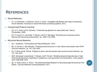 REFERENCES


Neural Networks :




[1] A. Krizhevsky, I. Sutskever, and G. E. Hinton, “ImageNet classification with deep convolutional
neural networks,” Advances in neural information processing systems, 2012.

Unsupervised Feature Learning:






[2] G. E. Hinton and S. Osindero, “A fast learning algorithm for deep belief nets,” Neural
Computation, 2006.
[3] P. Vincent, H. Larochelle, Y. Bengio, and P.-A. Manzagol, “Extracting and composing robust
features with denoising autoencoders,” pp. 1096–1103, 2008.

Recurrent Neural Networks:


[4] I. Sutskever, “Training Recurrent Neural Networks,” 2013.



[6] D. Eck and J. Schmidhuber, “Finding temporal structure in music: Blues improvisation with LSTM
recurrent networks,” pp. 747–756, 2002.



[7] S. Bock and M. Schedl, “Polyphonic piano note transcription with recurrent neural networks,” pp.
121–124, 2012.



[8] N. Boulanger-Lewandowski, Y. Bengio, and P. Vincent, “Modeling temporal dependencies in highdimensional sequences: Application to polyphonic music generation and transcription,” arXiv preprint
arXiv:1206.6392, 2012.



[9] G. Taylor and G. E. Hinton, “Two Distributed-State Models For Generating High-Dimensional Time
Series,” Journal of Machine Learning Research, 2011.

41

 
