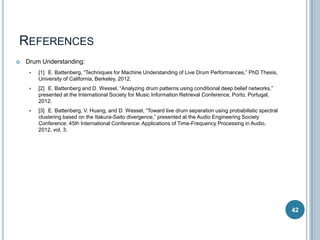 REFERENCES


Drum Understanding:


[1] E. Battenberg, “Techniques for Machine Understanding of Live Drum Performances,” PhD Thesis,
University of California, Berkeley, 2012.



[2] E. Battenberg and D. Wessel, “Analyzing drum patterns using conditional deep belief networks,”
presented at the International Society for Music Information Retrieval Conference, Porto, Portugal,
2012.



[3] E. Battenberg, V. Huang, and D. Wessel, “Toward live drum separation using probabilistic spectral
clustering based on the Itakura-Saito divergence,” presented at the Audio Engineering Society
Conference: 45th International Conference: Applications of Time-Frequency Processing in Audio,
2012, vol. 3.

42

 