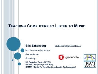 TEACHING COMPUTERS TO LISTEN TO MUSIC

Eric Battenberg

ebattenberg@gracenote.com

http://ericbattenberg.com
Gracenote, Inc.
Previously:
UC Berkeley, Dept. of EECS
Parallel Computing Laboratory
CNMAT (Center for New Music and Audio Technologies)

 