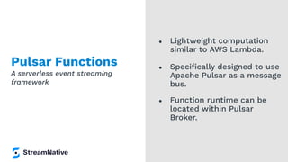 Pulsar Functions
● Lightweight computation
similar to AWS Lambda.
● Speciﬁcally designed to use
Apache Pulsar as a message
bus.
● Function runtime can be
located within Pulsar
Broker.
A serverless event streaming
framework
 