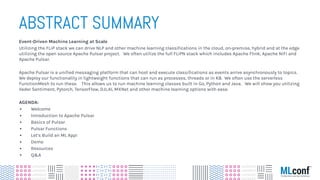 ABSTRACT SUMMARY
Event-Driven Machine Learning at Scale
Utilizing the FLiP stack we can drive NLP and other machine learning classiﬁcations in the cloud, on-premise, hybrid and at the edge
utilizing the open source Apache Pulsar project. We often utilize the full FLiPN stack which includes Apache Flink, Apache NiFi and
Apache Pulsar.
Apache Pulsar is a uniﬁed messaging platform that can host and execute classiﬁcations as events arrive asynchronously to topics.
We deploy our functionality in lightweight functions that can run as processes, threads or in K8. We often use the serverless
FunctionMesh to run these. This allows us to run machine learning classes built in Go, Python and Java. We will show you utilizing
Vader Sentiment, Pytorch, TensorFlow, DJL.AI, MXNet and other machine learning options with ease.
AGENDA:
▪ Welcome
▪ Introduction to Apache Pulsar
▪ Basics of Pulsar
▪ Pulsar Functions
▪ Let’s Build an ML App!
▪ Demo
▪ Resources
▪ Q&A
 