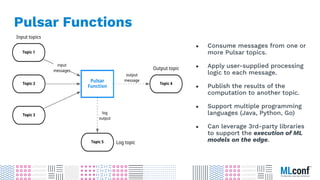 ● Consume messages from one or
more Pulsar topics.
● Apply user-supplied processing
logic to each message.
● Publish the results of the
computation to another topic.
● Support multiple programming
languages (Java, Python, Go)
● Can leverage 3rd-party libraries
to support the execution of ML
models on the edge.
Pulsar Functions
 