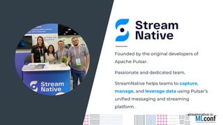 streamnative.io
Passionate and dedicated team.
Founded by the original developers of
Apache Pulsar.
StreamNative helps teams to capture,
manage, and leverage data using Pulsar’s
uniﬁed messaging and streaming
platform.
 