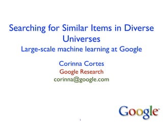 Searching for Similar Items in Diverse
Universes
Large-scale machine learning at Google
Corinna Cortes
Google Research
corinna@google.com
1
 