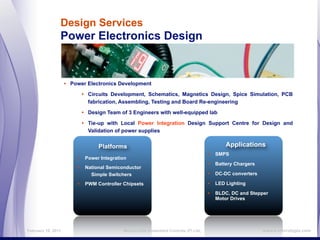Design Services
                Power Electronics Design


                    • Power Electronics Development

                          • Circuits Development, Schematics, Magnetics Design, Spice Simulation, PCB
                            fabrication, Assembling, Testing and Board Re-engineering

                          • Design Team of 3 Engineers with well-equipped lab

                          • Tie-up with Local Power Integration Design Support Centre for Design and
                            Validation of power supplies


                                Platforms                                               Applications
                                                                                  • SMPS
                        • Power Integration
                                                                                  • Battery Chargers
                        • National Semiconductor
                             Simple Switchers                                     • DC-DC converters
                        • PWM Controller Chipsets                                 • LED Lighting
                                                                                  • BLDC, DC and Stepper
                                                                                    Motor Drives




February 16, 2011                        MicroLOGIX Embedded Controls (P) Ltd.,                        www.e-micrologix.com
 