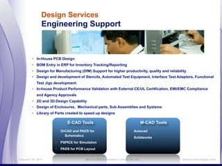 Design Services
                Engineering Support



         • In-House PCB Design
         • BOM Entry in ERP for Inventory Tracking/Reporting
         • Design for Manufacturing (DfM) Support for higher productivity, quality and reliability
         • Design and development of Stencils, Automated Test Equipment, Interface Test Adaptors, Functional
            Test Jigs development
         • In-house Product Performance Validation with External CE/UL Certification, EMI/EMC Compliance
            and Agency Approvals
         • 2D and 3D Design Capability
         • Design of Enclosures, Mechanical parts, Sub Assemblies and Systems
         • Library of Parts created to speed up designs

                             E-CAD Tools                                         M-CAD Tools
                      • OrCAD and PADS for                            • Autocad
                           Schematics
                                                                      • Solidworks
                      • PSPICE for Simulation
                      • PADS for PCB Layout

February 16, 2011                       MicroLOGIX Embedded Controls (P) Ltd.,                 www.e-micrologix.com
 