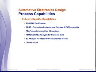 Automotive Electronics Design
                    Process Capabilities
                     • Industry Specific Capabilities
                        • TS-16949 Certification

                        • APQP - Production Part Approval Process (PPAP) capability

                        • PPAP done for more than 10 products

                        • PFMEA/DFMEA Analysis for Products Built

                        • 8D Analysis for Product/Process related issues

                        • Control Chart




February 16, 2011                     MicroLOGIX Embedded Controls (P) Ltd.,      www.e-micrologix.com
 