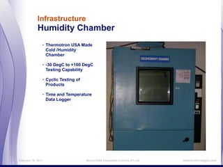 Infrastructure
             Humidity Chamber
                    • Thermotron USA Made
                      Cold /Humidity
                      Chamber

                    • -30 DegC to +100 DegC
                      Testing Capability

                    • Cyclic Testing of
                      Products

                    • Time and Temperature
                      Data Logger




February 16, 2011                         MicroLOGIX Embedded Controls (P) Ltd.,   www.e-micrologix.com
 
