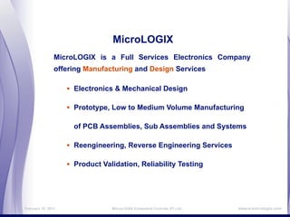 MicroLOGIX
                MicroLOGIX is a Full Services Electronics Company
                offering Manufacturing and Design Services

                    • Electronics & Mechanical Design

                    • Prototype, Low to Medium Volume Manufacturing

                      of PCB Assemblies, Sub Assemblies and Systems

                    • Reengineering, Reverse Engineering Services

                    • Product Validation, Reliability Testing



February 16, 2011                MicroLOGIX Embedded Controls (P) Ltd.,   www.e-micrologix.com
 