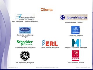 Clients


       BEL, Bangalore, Chennai, Hyderabad
                                                                                     Igarashi Motors, Chennai




                Carrier Air-conditioning,                                                 Lucas TVS, Chennai
                        Gurgaon




            Schneider Electric, Bangalore           Easun Reyrolle, Bangalore        Millipore Corporation, Bangalore




              GE Healthcare, Bangalore                                                   SAFT Batteries, France

February 16, 2011                           MicroLOGIX Embedded Controls (P) Ltd.,                   www.e-micrologix.com
 