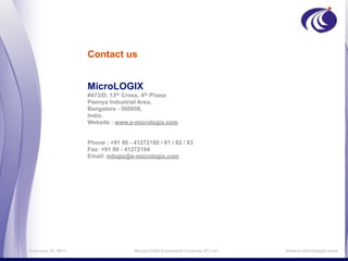 Contact us


                    MicroLOGIX
                    #473/D, 13th Cross, 4th Phase
                    Peenya Industrial Area,
                    Bangalore - 560058,
                    India.
                    Website : www.e-micrologix.com


                    Phone : +91 80 - 41272180 / 81 / 82 / 83
                    Fax: +91 80 - 41272184
                    Email: mlogix@e-micrologix.com




February 16, 2011                    MicroLOGIX Embedded Controls (P) Ltd.,   www.e-micrologix.com
 