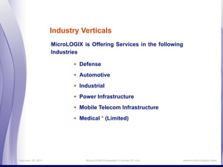 Industry Verticals
                    MicroLOGIX is Offering Services in the following
                    Industries

                            • Defense
                            • Automotive
                            • Industrial
                            • Power Infrastructure
                            • Mobile Telecom Infrastructure
                            • Medical * (Limited)




February 16, 2011               MicroLOGIX Embedded Controls (P) Ltd.,   www.e-micrologix.com
 