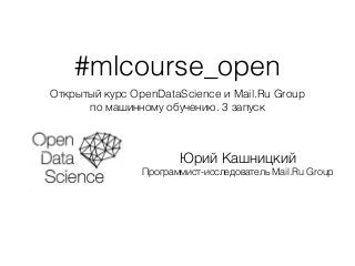 #mlcourse_open
Открытый курс OpenDataScience и Mail.Ru Group
по машинному обучению. 3 запуск
Юрий Кашницкий
Программист-исследователь Mail.Ru Group
 
