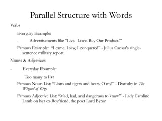 Parallel Structure with Words
Verbs
    Everyday Example:
    -      Advertisements like “Live. Love. Buy Our Product.”
    Famous Example: “I came, I saw, I conquered” - Julius Caesar's single-
      sentence military report
Nouns & Adjectives
-       Everyday Example:
        Too many to list
    Famous Noun List: “Lions and tigers and bears, O my!” - Dorothy in The
      Wizard of Ozs
    Famous Adjective List: “Mad, bad, and dangerous to know” - Lady Caroline
      Lamb on her ex-Boyfriend, the poet Lord Byron
 