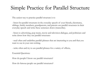 Simple Practice for Parallel Structure
The easiest way to practice parallel structure is to

- listen for parallel structures in the everyday speech of your friends, classmates,
siblings, family members, grandparents, and parents use parallel structures in their
everyday speech and write these sentences down (transcribe).

- listen to advertising, pop music, movie and television dialogue, and politicians and
write down how they use parallel structures

- read often and underline parallel phrases that are interesting to you and that you
want to use in your own writing.

- write often and try to use parallel phrases for a variety of effects,

Essential Questions:

How do people I know use parallel structures?

How do famous people use parallel structures?
 