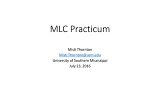 MLC Practicum
Misti Thornton
Misti.Thornton@usm.edu
University of Southern Mississippi
July 23, 2016
 