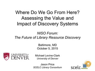Where Do We Go From Here?
Assessing the Value and
Impact of Discovery Systems
NISO Forum:
The Future of Library Resource Discovery
Baltimore, MD
October 5, 2015
Michael Levine-Clark
University of Denver
Jason Price
SCELC Library Consortium
 