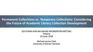 Permanent Collections vs. Temporary Collections: Considering
the Future of Academic Library Collection Development
SOUTHERN AFRICAN ONLINE INFORMATION MEETING
Pretoria
20 June, 2018
Michael Levine-Clark
University of Denver Libraries
1
 
