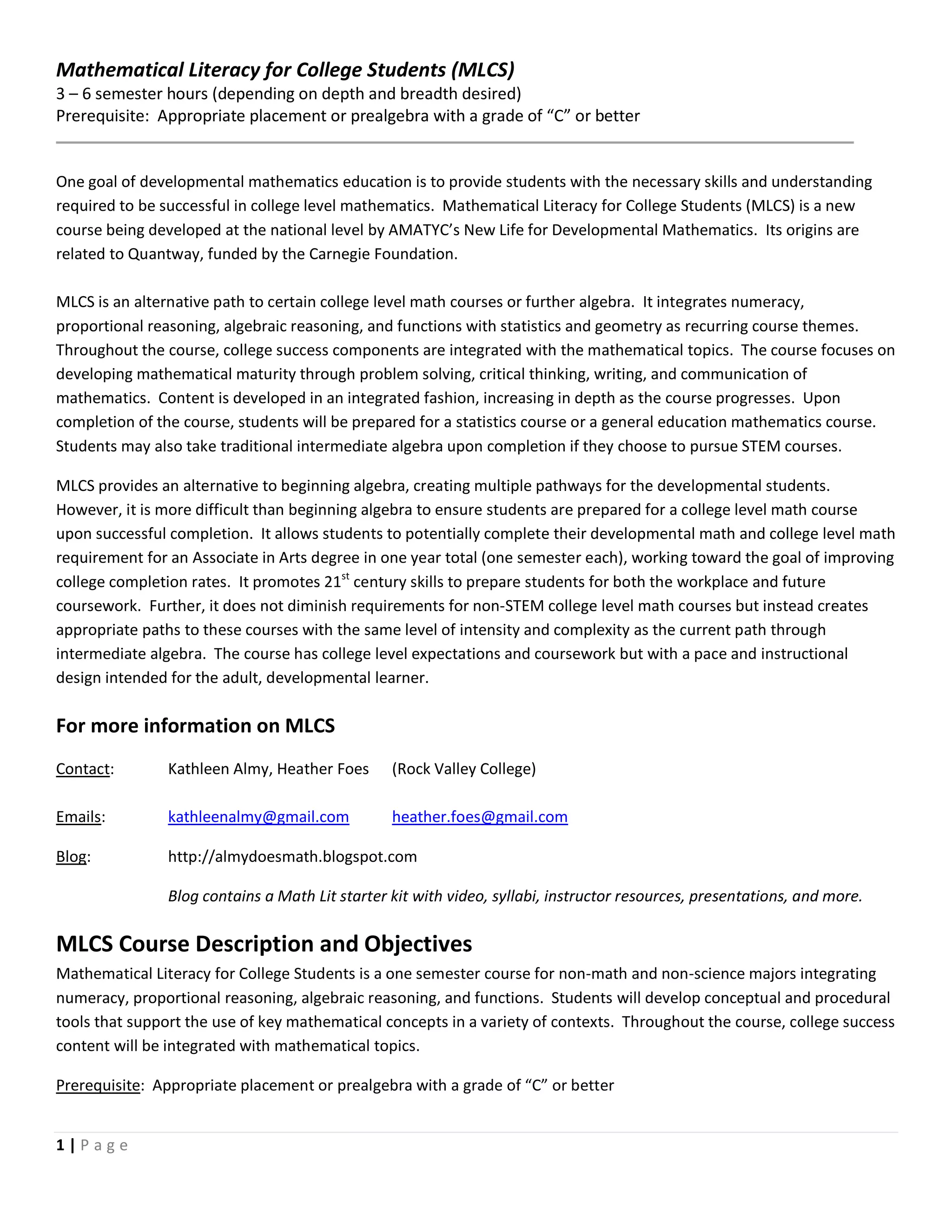 1 | P a g e
Mathematical Literacy for College Students (MLCS)
3 – 6 semester hours (depending on depth and breadth desired)
Prerequisite: Appropriate placement or prealgebra with a grade of “C” or better
One goal of developmental mathematics education is to provide students with the necessary skills and understanding
required to be successful in college level mathematics. Mathematical Literacy for College Students (MLCS) is a new
course being developed at the national level by AMATYC’s New Life for Developmental Mathematics. Its origins are
related to Quantway, funded by the Carnegie Foundation.
MLCS is an alternative path to certain college level math courses or further algebra. It integrates numeracy,
proportional reasoning, algebraic reasoning, and functions with statistics and geometry as recurring course themes.
Throughout the course, college success components are integrated with the mathematical topics. The course focuses on
developing mathematical maturity through problem solving, critical thinking, writing, and communication of
mathematics. Content is developed in an integrated fashion, increasing in depth as the course progresses. Upon
completion of the course, students will be prepared for a statistics course or a general education mathematics course.
Students may also take traditional intermediate algebra upon completion if they choose to pursue STEM courses.
MLCS provides an alternative to beginning algebra, creating multiple pathways for the developmental students.
However, it is more difficult than beginning algebra to ensure students are prepared for a college level math course
upon successful completion. It allows students to potentially complete their developmental math and college level math
requirement for an Associate in Arts degree in one year total (one semester each), working toward the goal of improving
college completion rates. It promotes 21st
century skills to prepare students for both the workplace and future
coursework. Further, it does not diminish requirements for non-STEM college level math courses but instead creates
appropriate paths to these courses with the same level of intensity and complexity as the current path through
intermediate algebra. The course has college level expectations and coursework but with a pace and instructional
design intended for the adult, developmental learner.
For more information on MLCS
Contact: Kathleen Almy, Heather Foes (Rock Valley College)
Emails: kathleenalmy@gmail.com heather.foes@gmail.com
Blog: http://almydoesmath.blogspot.com
Blog contains a Math Lit starter kit with video, syllabi, instructor resources, presentations, and more.
MLCS Course Description and Objectives
Mathematical Literacy for College Students is a one semester course for non-math and non-science majors integrating
numeracy, proportional reasoning, algebraic reasoning, and functions. Students will develop conceptual and procedural
tools that support the use of key mathematical concepts in a variety of contexts. Throughout the course, college success
content will be integrated with mathematical topics.
Prerequisite: Appropriate placement or prealgebra with a grade of “C” or better
 
