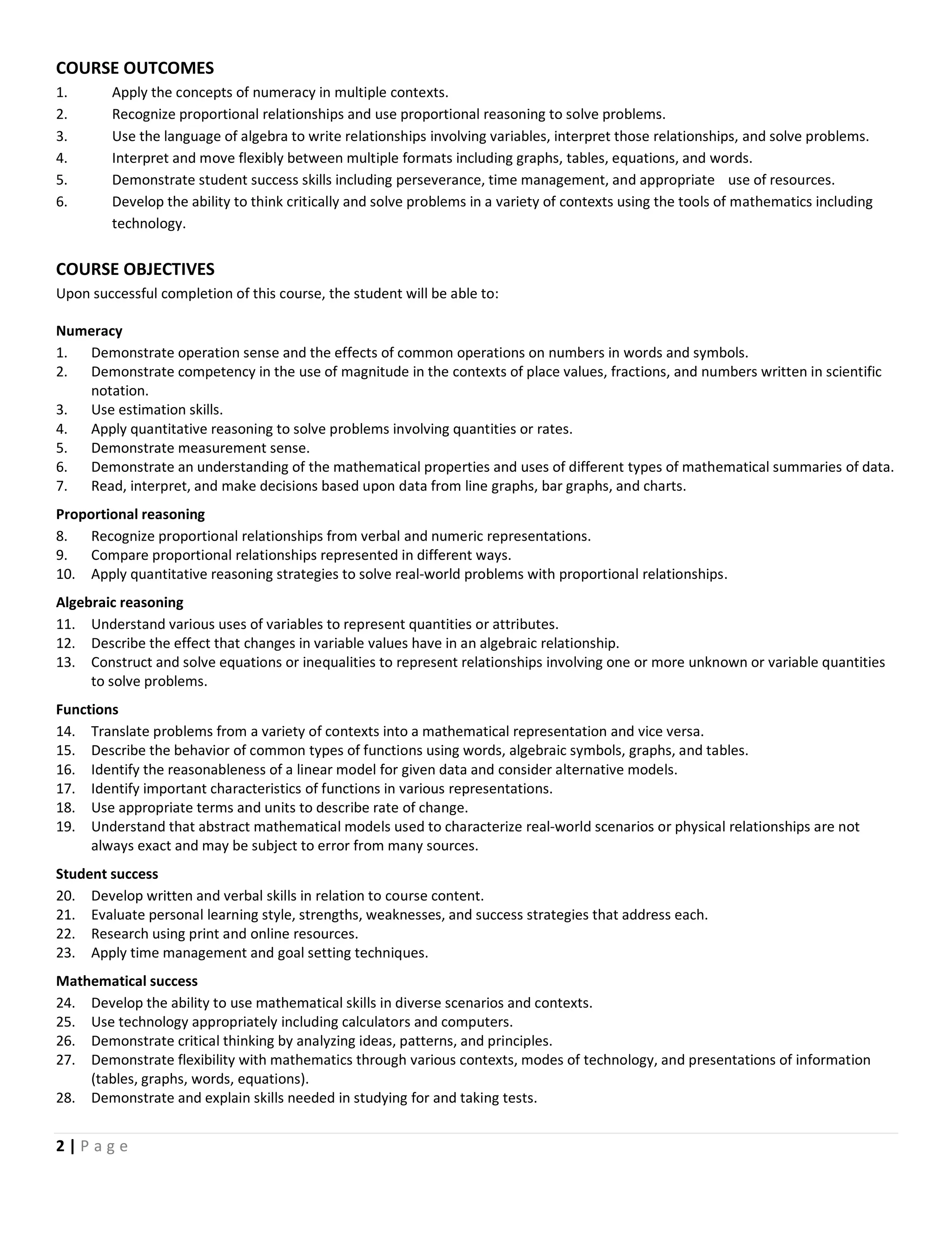 2 | P a g e
COURSE OUTCOMES
1. Apply the concepts of numeracy in multiple contexts.
2. Recognize proportional relationships and use proportional reasoning to solve problems.
3. Use the language of algebra to write relationships involving variables, interpret those relationships, and solve problems.
4. Interpret and move flexibly between multiple formats including graphs, tables, equations, and words.
5. Demonstrate student success skills including perseverance, time management, and appropriate use of resources.
6. Develop the ability to think critically and solve problems in a variety of contexts using the tools of mathematics including
technology.
COURSE OBJECTIVES
Upon successful completion of this course, the student will be able to:
Numeracy
1. Demonstrate operation sense and the effects of common operations on numbers in words and symbols.
2. Demonstrate competency in the use of magnitude in the contexts of place values, fractions, and numbers written in scientific
notation.
3. Use estimation skills.
4. Apply quantitative reasoning to solve problems involving quantities or rates.
5. Demonstrate measurement sense.
6. Demonstrate an understanding of the mathematical properties and uses of different types of mathematical summaries of data.
7. Read, interpret, and make decisions based upon data from line graphs, bar graphs, and charts.
Proportional reasoning
8. Recognize proportional relationships from verbal and numeric representations.
9. Compare proportional relationships represented in different ways.
10. Apply quantitative reasoning strategies to solve real-world problems with proportional relationships.
Algebraic reasoning
11. Understand various uses of variables to represent quantities or attributes.
12. Describe the effect that changes in variable values have in an algebraic relationship.
13. Construct and solve equations or inequalities to represent relationships involving one or more unknown or variable quantities
to solve problems.
Functions
14. Translate problems from a variety of contexts into a mathematical representation and vice versa.
15. Describe the behavior of common types of functions using words, algebraic symbols, graphs, and tables.
16. Identify the reasonableness of a linear model for given data and consider alternative models.
17. Identify important characteristics of functions in various representations.
18. Use appropriate terms and units to describe rate of change.
19. Understand that abstract mathematical models used to characterize real-world scenarios or physical relationships are not
always exact and may be subject to error from many sources.
Student success
20. Develop written and verbal skills in relation to course content.
21. Evaluate personal learning style, strengths, weaknesses, and success strategies that address each.
22. Research using print and online resources.
23. Apply time management and goal setting techniques.
Mathematical success
24. Develop the ability to use mathematical skills in diverse scenarios and contexts.
25. Use technology appropriately including calculators and computers.
26. Demonstrate critical thinking by analyzing ideas, patterns, and principles.
27. Demonstrate flexibility with mathematics through various contexts, modes of technology, and presentations of information
(tables, graphs, words, equations).
28. Demonstrate and explain skills needed in studying for and taking tests.
 