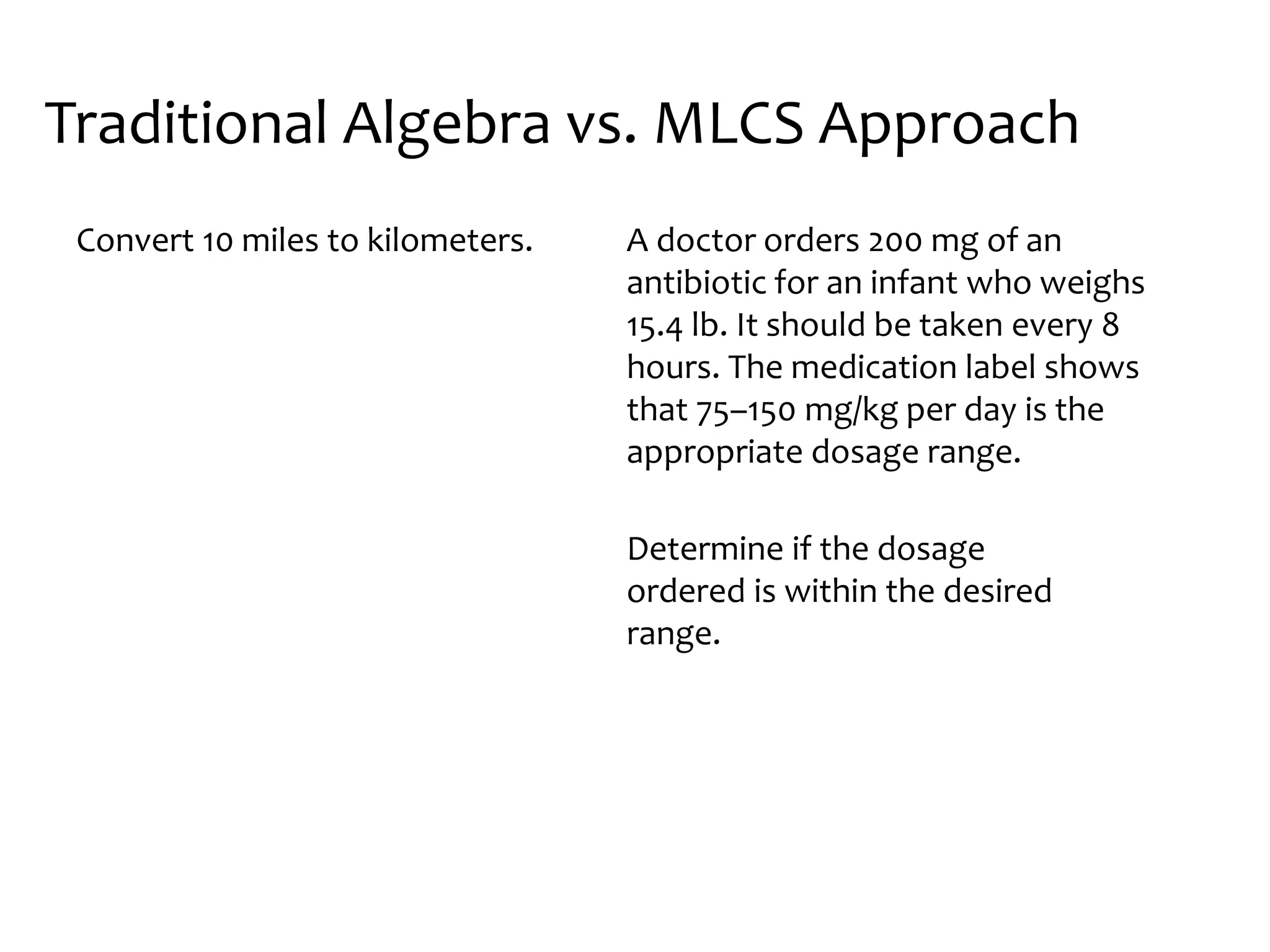 A doctor orders 200 mg of an
antibiotic for an infant who weighs
15.4 lb. It should be taken every 8
hours. The medication label shows
that 75–150 mg/kg per day is the
appropriate dosage range.
Determine if the dosage
ordered is within the desired
range.
Traditional Algebra vs. MLCS Approach
Convert 10 miles to kilometers.
 
