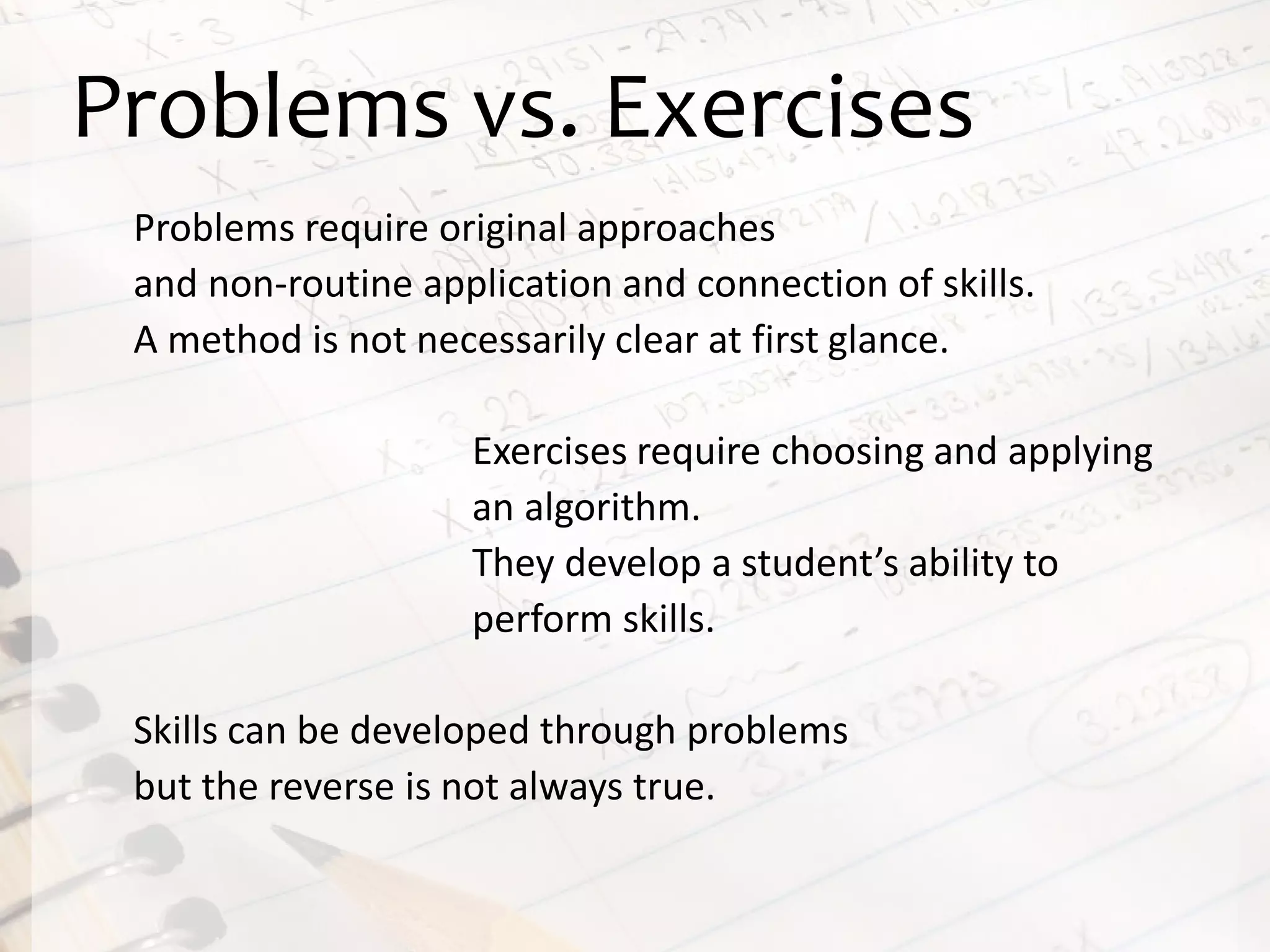 Problems vs. Exercises
Problems require original approaches
and non-routine application and connection of skills.
A method is not necessarily clear at first glance.
Exercises require choosing and applying
an algorithm.
They develop a student’s ability to
perform skills.
Skills can be developed through problems
but the reverse is not always true.
 