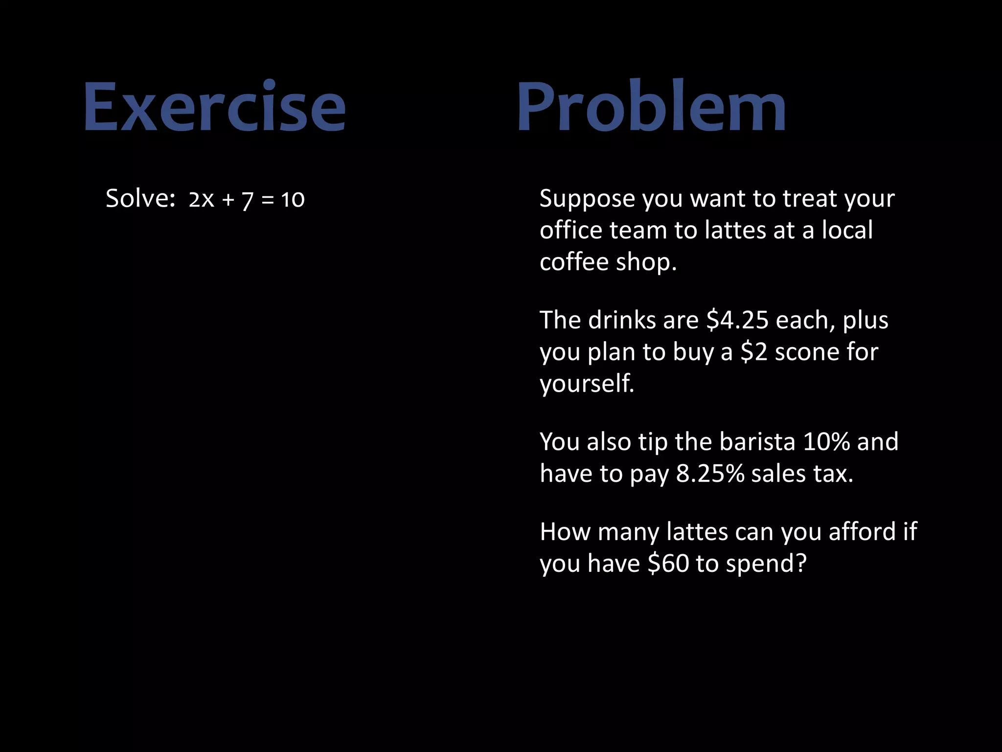 Exercise Problem
Solve: 2x + 7 = 10 Suppose you want to treat your
office team to lattes at a local
coffee shop.
The drinks are $4.25 each, plus
you plan to buy a $2 scone for
yourself.
You also tip the barista 10% and
have to pay 8.25% sales tax.
How many lattes can you afford if
you have $60 to spend?
 