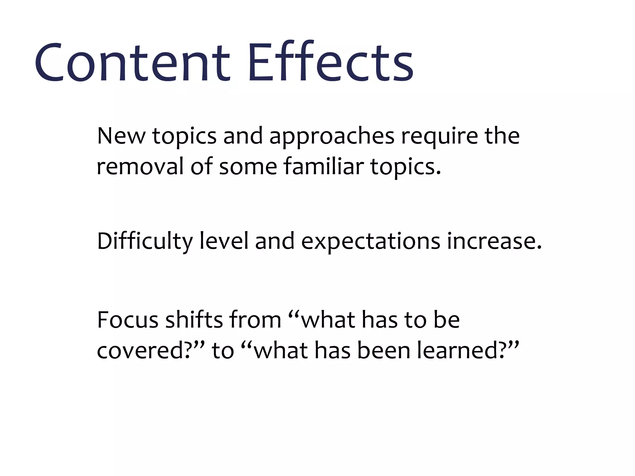 Content Effects
New topics and approaches require the
removal of some familiar topics.
Difficulty level and expectations increase.
Focus shifts from “what has to be
covered?” to “what has been learned?”
 