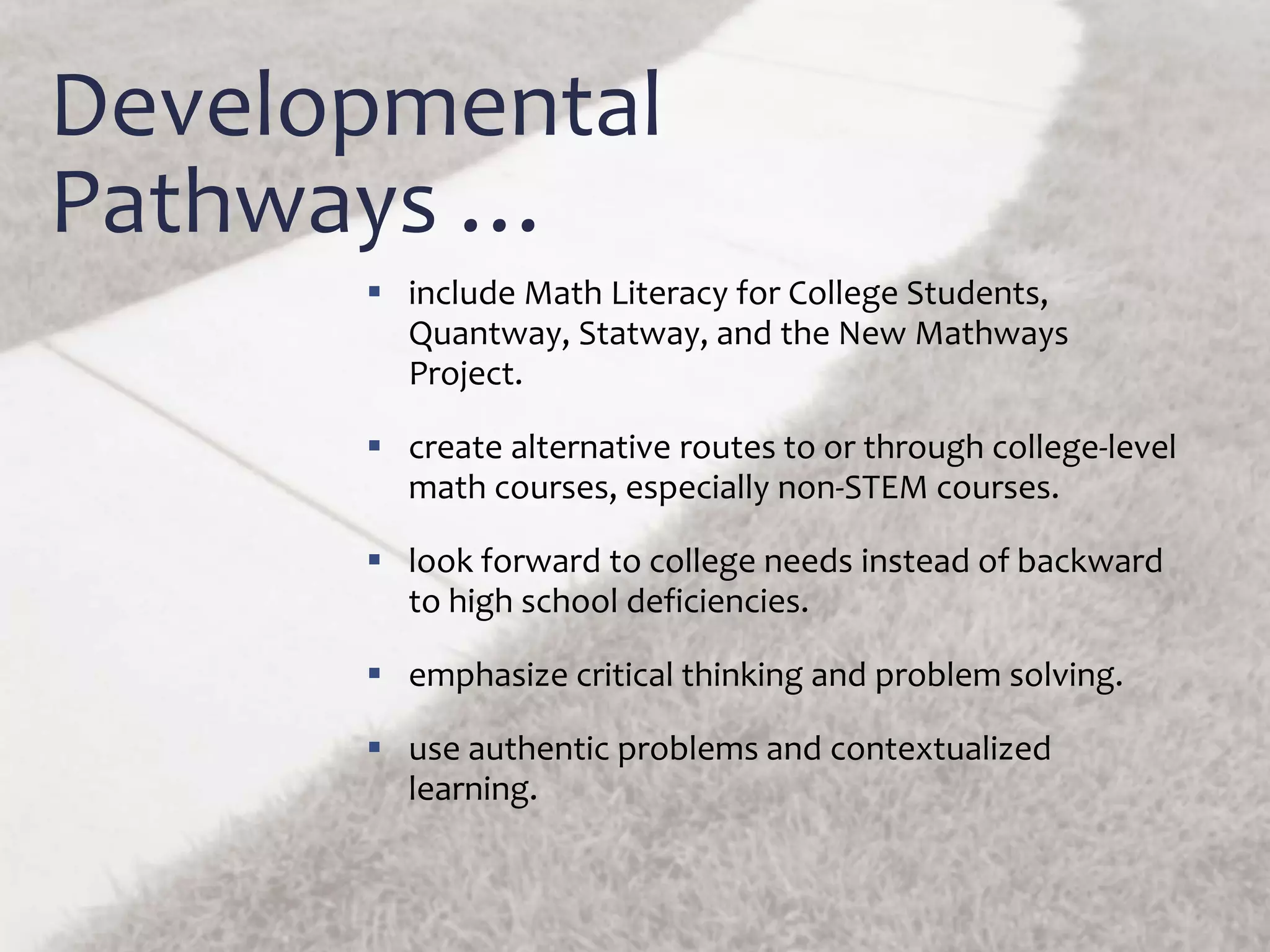 Developmental
Pathways …
 include Math Literacy for College Students,
Quantway, Statway, and the New Mathways
Project.
 create alternative routes to or through college-level
math courses, especially non-STEM courses.
 look forward to college needs instead of backward
to high school deficiencies.
 emphasize critical thinking and problem solving.
 use authentic problems and contextualized
learning.
 