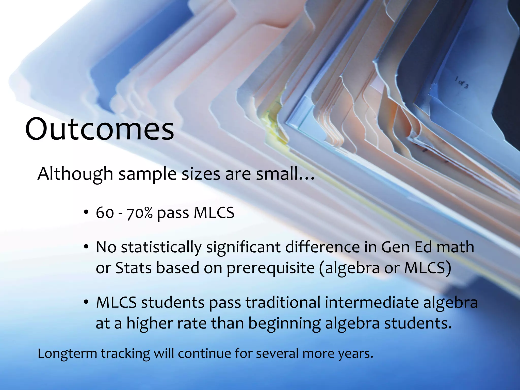 Outcomes
Although sample sizes are small…
• 60 - 70% pass MLCS
• No statistically significant difference in Gen Ed math
or Stats based on prerequisite (algebra or MLCS)
• MLCS students pass traditional intermediate algebra
at a higher rate than beginning algebra students.
Longterm tracking will continue for several more years.
 