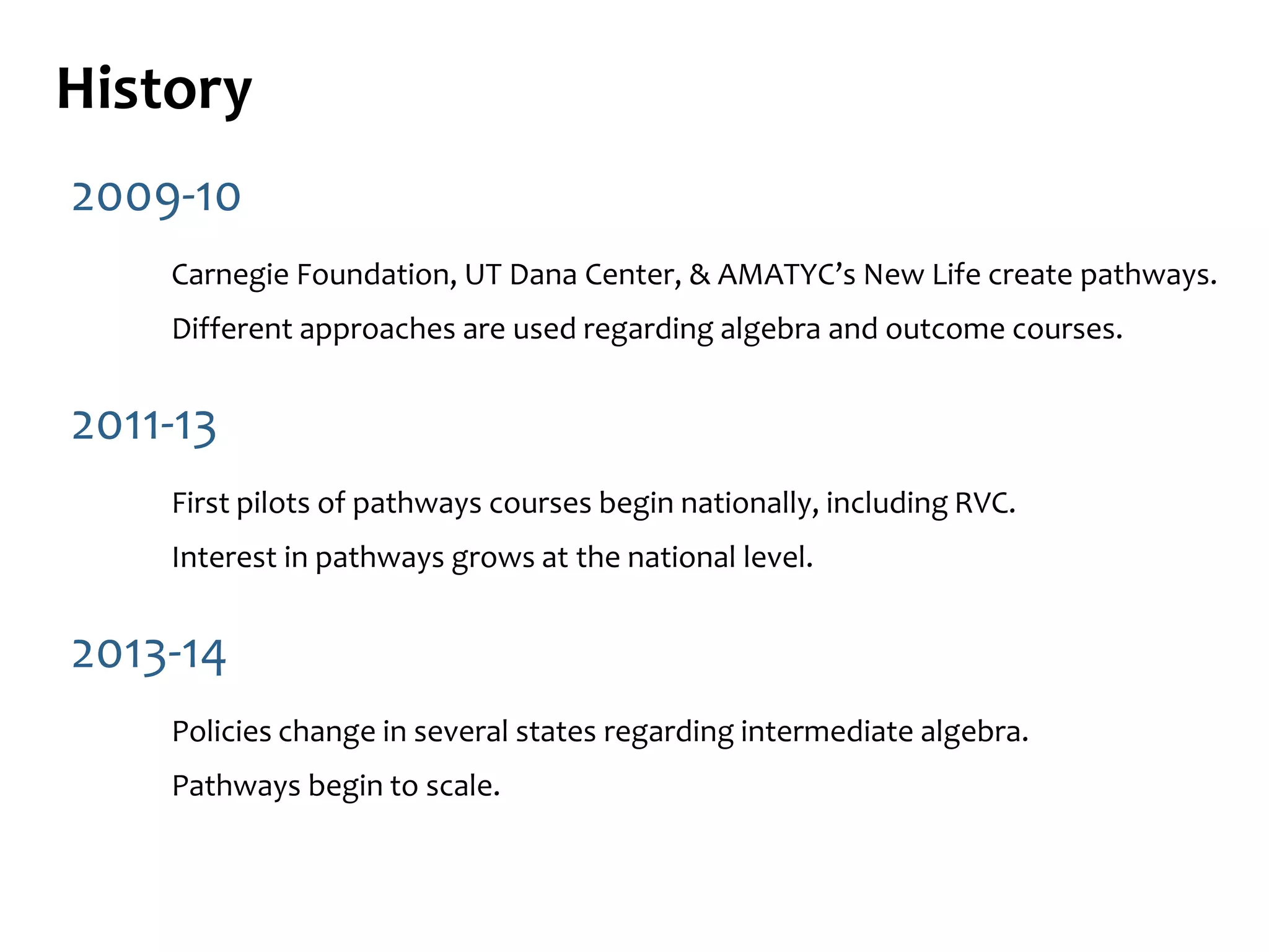History
2009-10
Carnegie Foundation, UT Dana Center, & AMATYC’s New Life create pathways.
Different approaches are used regarding algebra and outcome courses.
2011-13
First pilots of pathways courses begin nationally, including RVC.
Interest in pathways grows at the national level.
2013-14
Policies change in several states regarding intermediate algebra.
Pathways begin to scale.
 